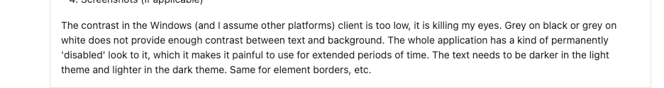 The contrast in the Windows (and I assume other platforms) client is too low, it is killing my eyes. Grey on black or grey on white does not provide enough contrast between text and background. The whole application has a kind of permanently 'disabled' look to it, which it makes it painful to use for extended periods of time. The text needs to be darker in the light theme and lighter in the dark theme. Same for element borders, etc.